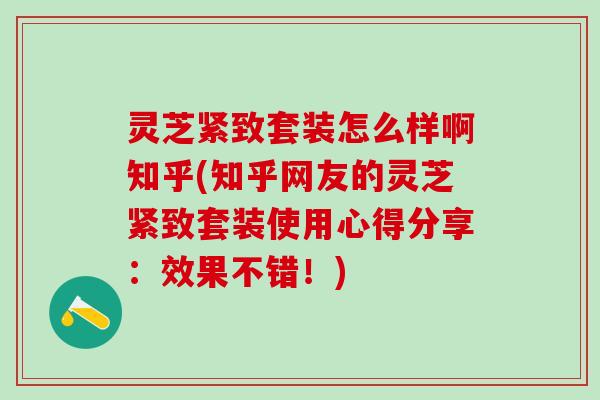 灵芝紧致套装怎么样啊知乎(知乎网友的灵芝紧致套装使用心得分享：效果不错！)