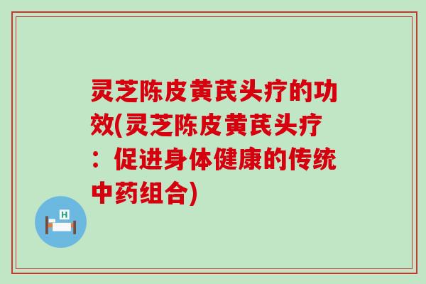 灵芝陈皮黄芪头疗的功效(灵芝陈皮黄芪头疗：促进身体健康的传统中药组合)