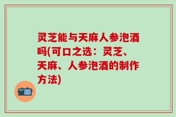 灵芝能与天麻人参泡酒吗(可口之选：灵芝、天麻、人参泡酒的制作方法)