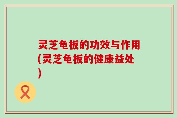 灵芝龟板的功效与作用(灵芝龟板的健康益处)