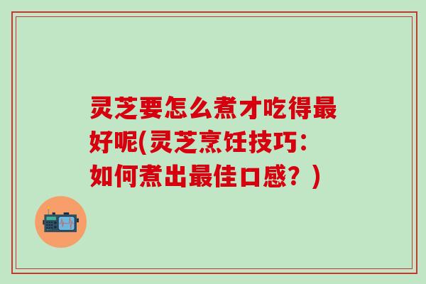 灵芝要怎么煮才吃得最好呢(灵芝烹饪技巧：如何煮出最佳口感？)
