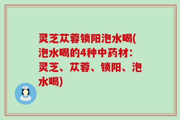灵芝苁蓉锁阳泡水喝(泡水喝的4种中药材：灵芝、苁蓉、锁阳、泡水喝)