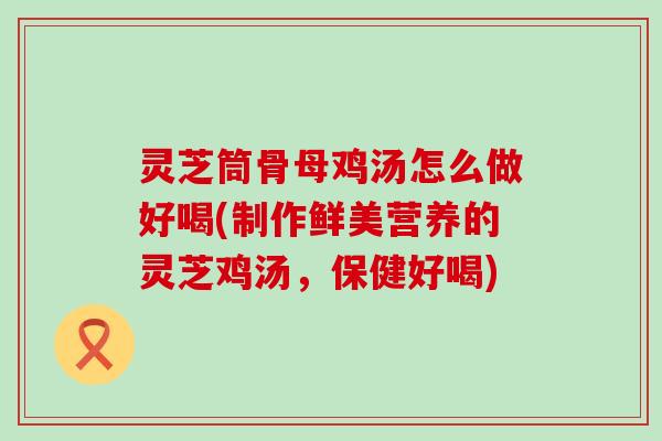 灵芝筒骨母鸡汤怎么做好喝(制作鲜美营养的灵芝鸡汤，保健好喝)