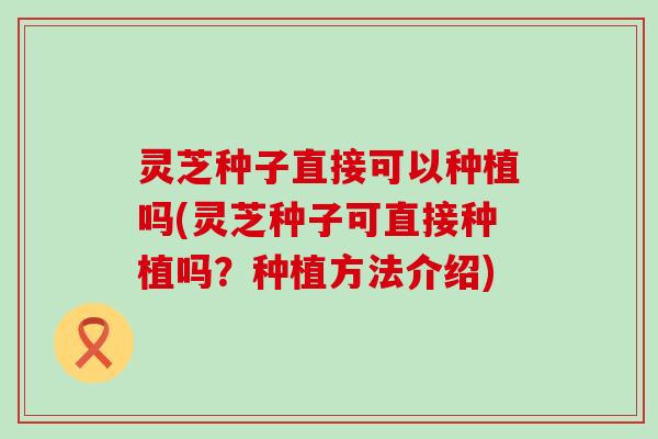 灵芝种子直接可以种植吗(灵芝种子可直接种植吗?种植方法介绍) 灵芝种子直接可以种植吗(灵芝种子可直接种植吗?种植方法介绍)