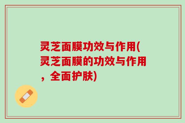 灵芝面膜功效与作用(灵芝面膜的功效与作用，全面护肤)