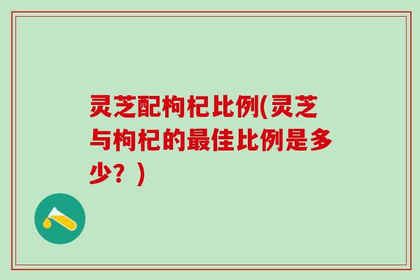 灵芝配枸杞比例(灵芝与枸杞的最佳比例是多少？)