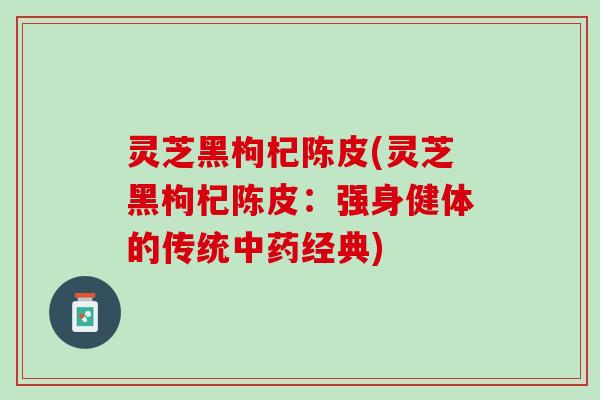 灵芝黑枸杞陈皮(灵芝黑枸杞陈皮：强身健体的传统中药经典)