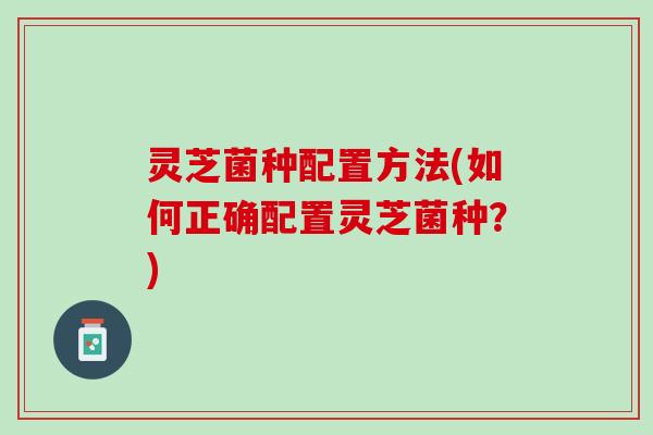 灵芝菌种配置方法(如何正确配置灵芝菌种？)