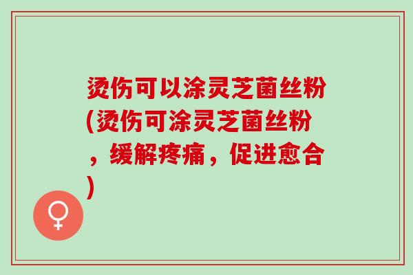 烫伤可以涂灵芝菌丝粉(烫伤可涂灵芝菌丝粉，缓解疼痛，促进愈合)