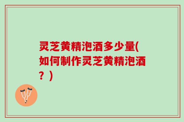 灵芝黄精泡酒多少量(如何制作灵芝黄精泡酒？)