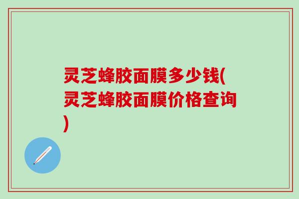 灵芝蜂胶面膜多少钱(灵芝蜂胶面膜价格查询)