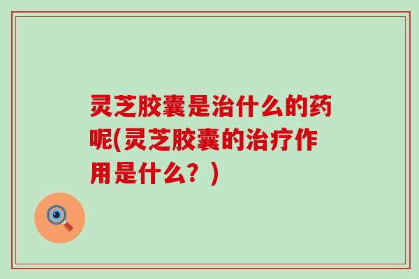 灵芝胶囊是治什么的药呢(灵芝胶囊的治疗作用是什么？)