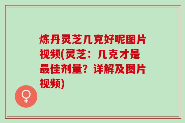 炼丹灵芝几克好呢图片视频(灵芝：几克才是最佳剂量？详解及图片视频)