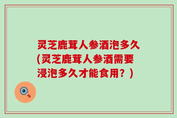 灵芝鹿茸人参酒泡多久(灵芝鹿茸人参酒需要浸泡多久才能食用？)