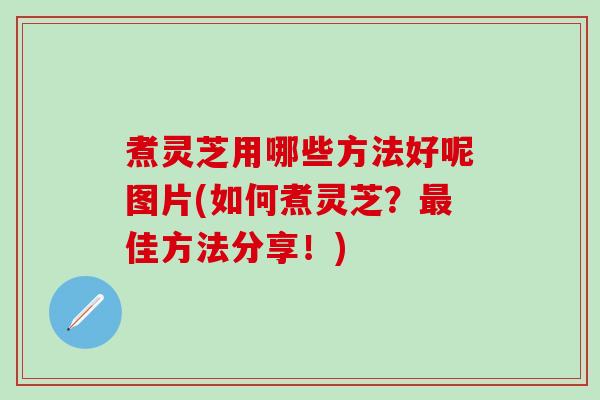 煮灵芝用哪些方法好呢图片(如何煮灵芝？最佳方法分享！)