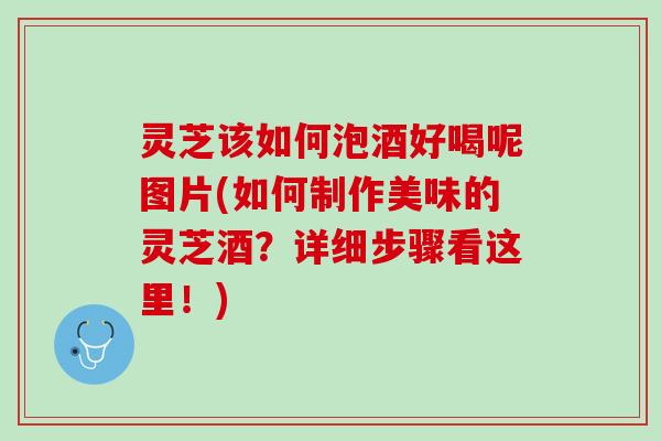 灵芝该如何泡酒好喝呢图片(如何制作美味的灵芝酒？详细步骤看这里！)
