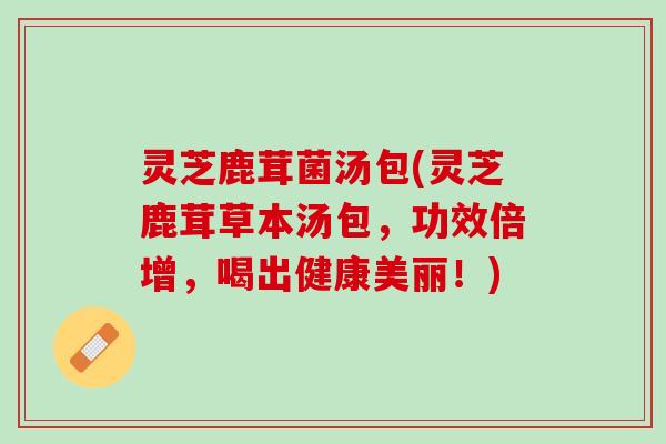 灵芝鹿茸菌汤包(灵芝鹿茸草本汤包，功效倍增，喝出健康美丽！)