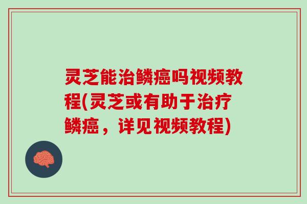 灵芝能治鳞癌吗视频教程(灵芝或有助于治疗鳞癌，详见视频教程)