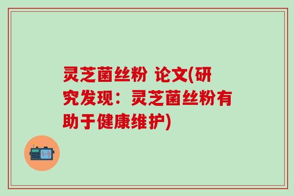 灵芝菌丝粉 论文(研究发现：灵芝菌丝粉有助于健康维护)
