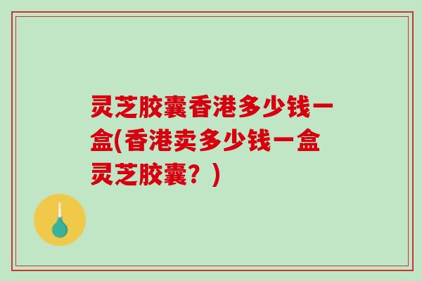 灵芝胶囊香港多少钱一盒(香港卖多少钱一盒灵芝胶囊？)