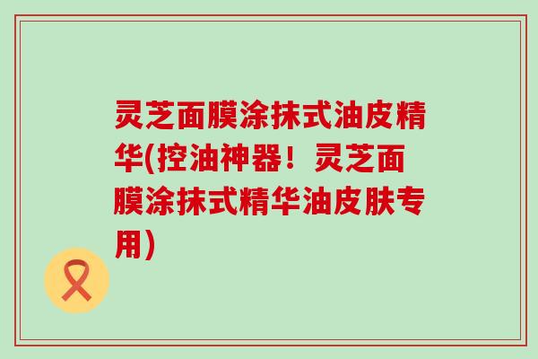 灵芝面膜涂抹式油皮精华(控油神器！灵芝面膜涂抹式精华油皮肤专用)