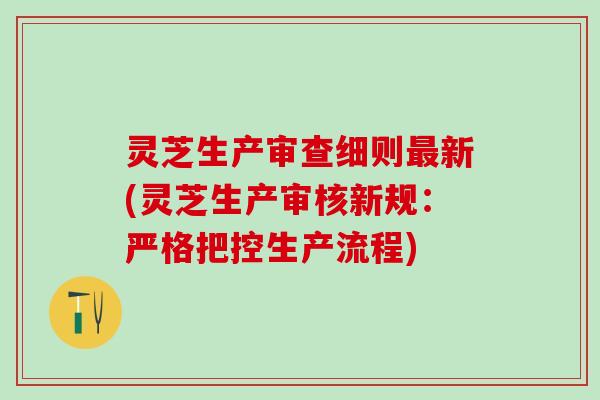 灵芝生产审查细则最新(灵芝生产审核新规：严格把控生产流程)