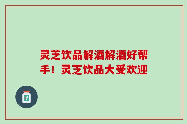 灵芝饮品解酒解酒好帮手！灵芝饮品大受欢迎