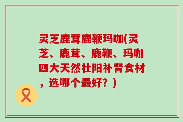 灵芝鹿茸鹿鞭玛咖(灵芝、鹿茸、鹿鞭、玛咖四大天然壮阳补肾食材，选哪个最好？)