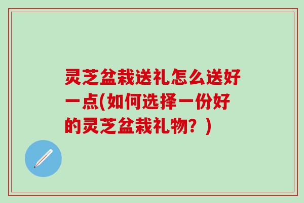 灵芝盆栽送礼怎么送好一点(如何选择一份好的灵芝盆栽礼物？)