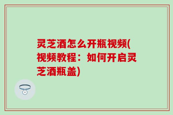 灵芝酒怎么开瓶视频(视频教程：如何开启灵芝酒瓶盖)