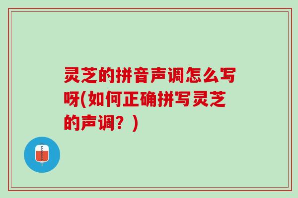 灵芝的拼音声调怎么写呀(如何正确拼写灵芝的声调?) 灵芝的拼音声调怎么写呀(如何正确拼写灵芝的声调?)