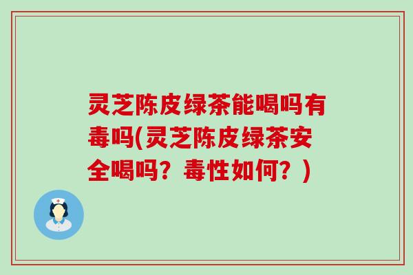 灵芝陈皮绿茶能喝吗有毒吗(灵芝陈皮绿茶安全喝吗?毒性如何?) 灵芝陈皮绿茶能喝吗有毒吗(灵芝陈皮绿茶安全喝吗?毒性如何?)