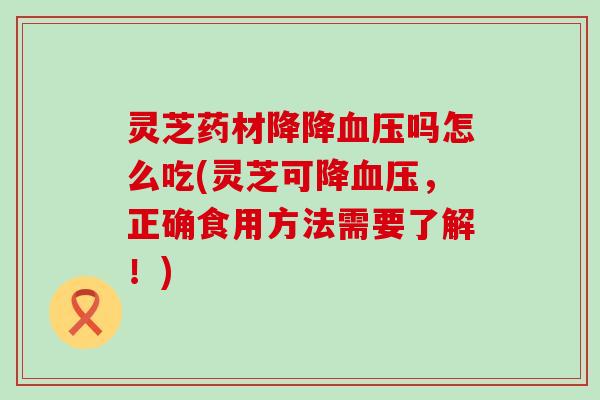 灵芝药材降降血压吗怎么吃(灵芝可降血压，正确食用方法需要了解！)
