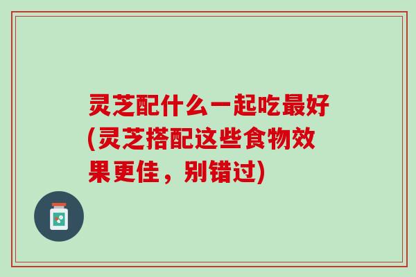 灵芝配什么一起吃最好(灵芝搭配这些食物效果更佳，别错过)