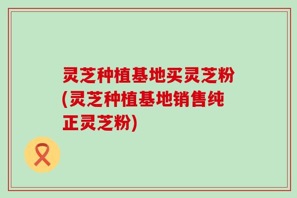 灵芝种植基地买灵芝粉(灵芝种植基地销售纯正灵芝粉)