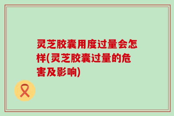 灵芝胶囊用度过量会怎样(灵芝胶囊过量的危害及影响)