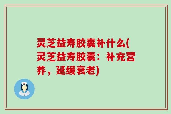 灵芝益寿胶囊补什么(灵芝益寿胶囊：补充营养，延缓衰老)