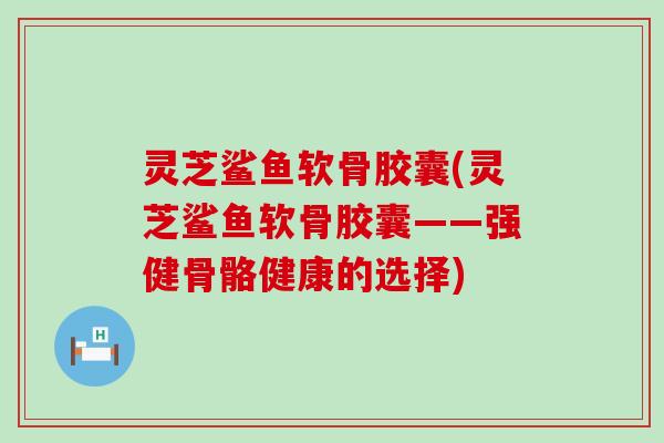 灵芝鲨鱼软骨胶囊(灵芝鲨鱼软骨胶囊——强健骨骼健康的选择)