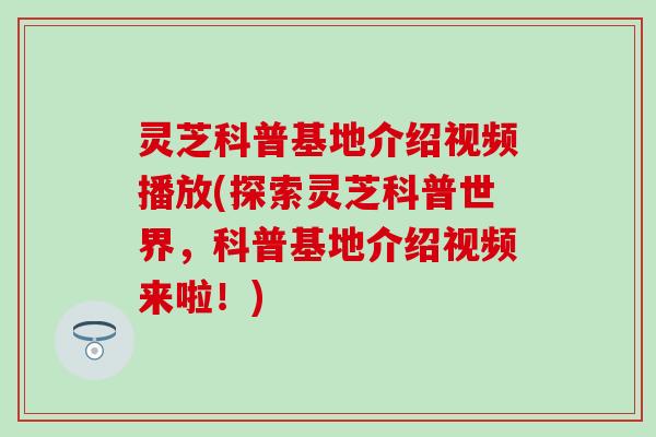 灵芝科普基地介绍视频播放(探索灵芝科普世界，科普基地介绍视频来啦！)