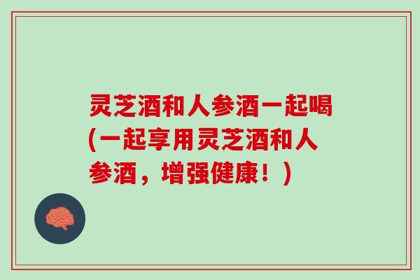 灵芝酒和人参酒一起喝(一起享用灵芝酒和人参酒，增强健康！)