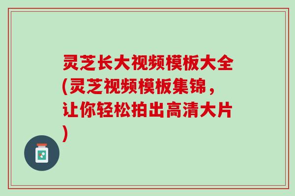 灵芝长大视频模板大全(灵芝视频模板集锦，让你轻松拍出高清大片)