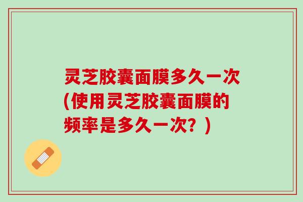 灵芝胶囊面膜多久一次(使用灵芝胶囊面膜的频率是多久一次？)