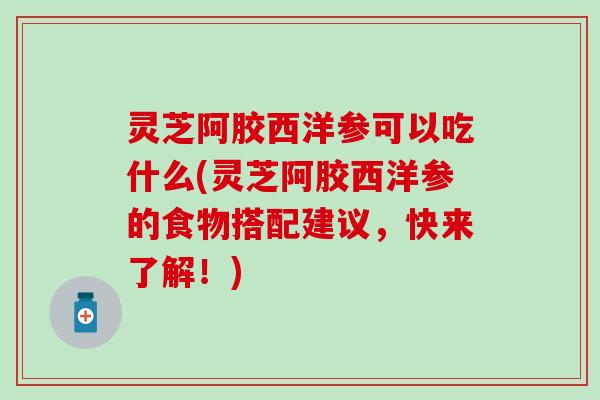灵芝阿胶西洋参可以吃什么(灵芝阿胶西洋参的食物搭配建议，快来了解！)