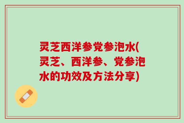 灵芝西洋参党参泡水(灵芝、西洋参、党参泡水的功效及方法分享)
