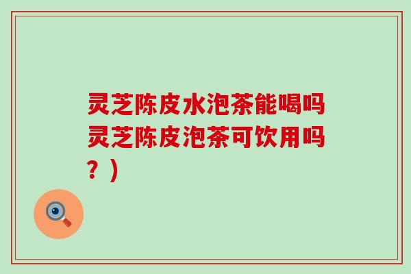 灵芝陈皮水泡茶能喝吗灵芝陈皮泡茶可饮用吗？)
