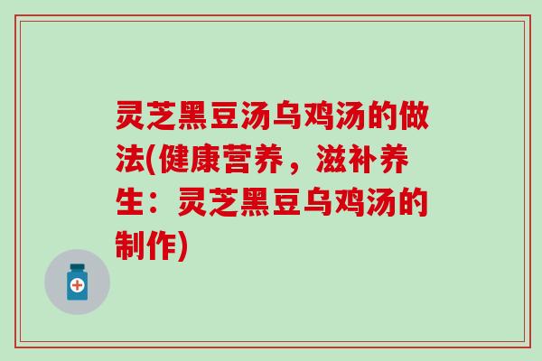 灵芝黑豆汤乌鸡汤的做法(健康营养，滋补养生：灵芝黑豆乌鸡汤的制作)