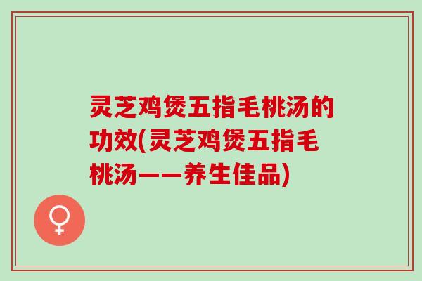 灵芝鸡煲五指毛桃汤的功效(灵芝鸡煲五指毛桃汤——养生佳品)