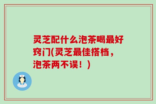 灵芝配什么泡茶喝最好窍门(灵芝最佳搭档，泡茶两不误！)