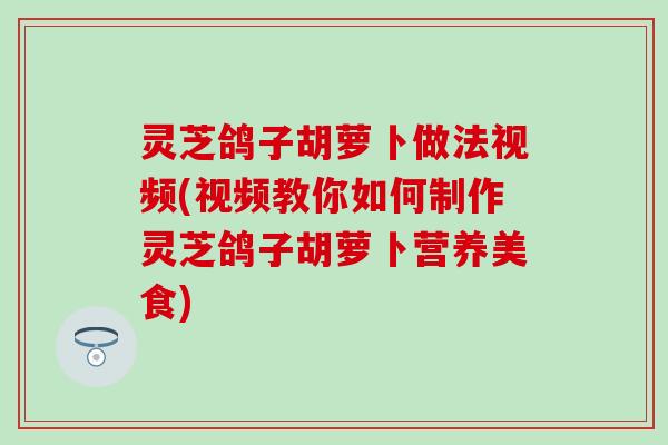 灵芝鸽子胡萝卜做法视频(视频教你如何制作灵芝鸽子胡萝卜营养美食)