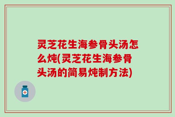 灵芝花生海参骨头汤怎么炖(灵芝花生海参骨头汤的简易炖制方法)